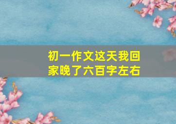 初一作文这天我回家晚了六百字左右