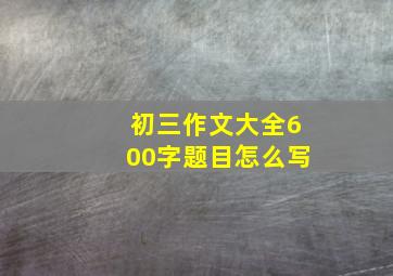 初三作文大全600字题目怎么写