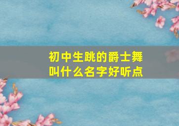 初中生跳的爵士舞叫什么名字好听点