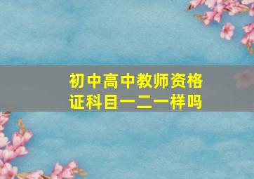 初中高中教师资格证科目一二一样吗