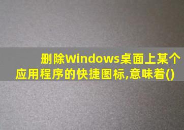 删除Windows桌面上某个应用程序的快捷图标,意味着()