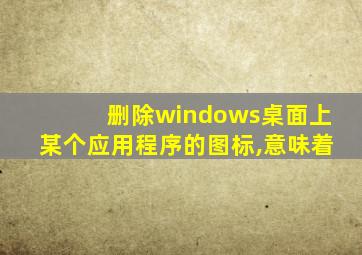 删除windows桌面上某个应用程序的图标,意味着