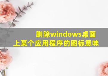 删除windows桌面上某个应用程序的图标意味