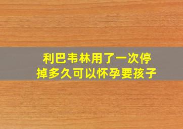 利巴韦林用了一次停掉多久可以怀孕要孩子