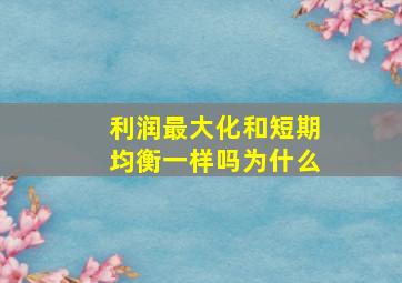 利润最大化和短期均衡一样吗为什么