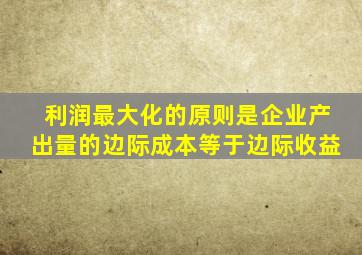 利润最大化的原则是企业产出量的边际成本等于边际收益