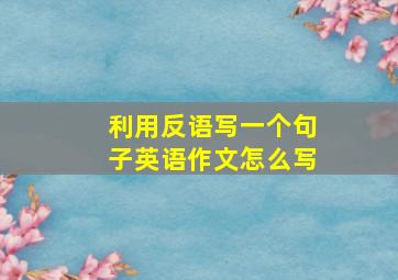 利用反语写一个句子英语作文怎么写