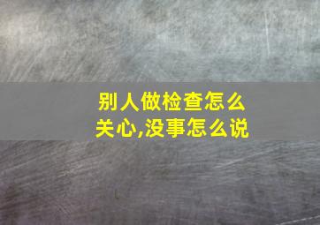 别人做检查怎么关心,没事怎么说