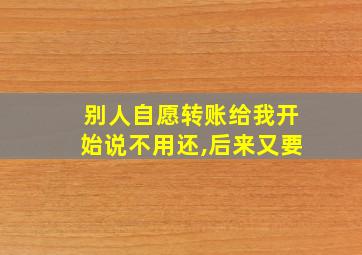 别人自愿转账给我开始说不用还,后来又要