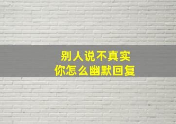 别人说不真实你怎么幽默回复