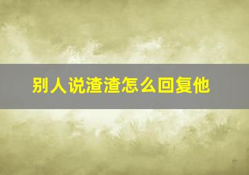 别人说渣渣怎么回复他