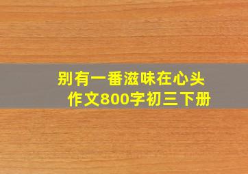 别有一番滋味在心头作文800字初三下册