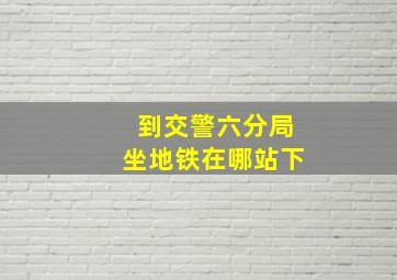 到交警六分局坐地铁在哪站下