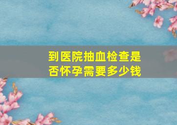 到医院抽血检查是否怀孕需要多少钱