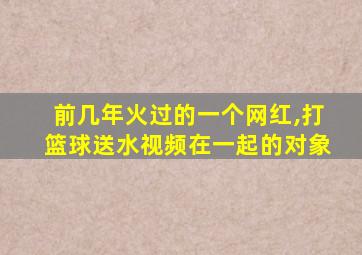 前几年火过的一个网红,打篮球送水视频在一起的对象