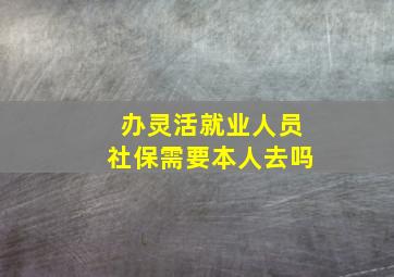 办灵活就业人员社保需要本人去吗