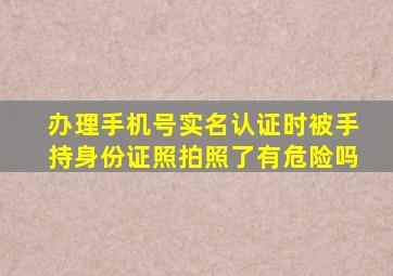 办理手机号实名认证时被手持身份证照拍照了有危险吗