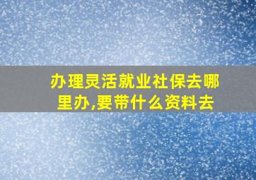 办理灵活就业社保去哪里办,要带什么资料去