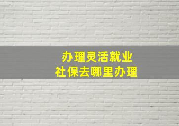 办理灵活就业社保去哪里办理