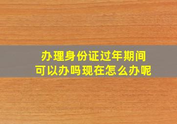 办理身份证过年期间可以办吗现在怎么办呢