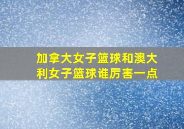 加拿大女子篮球和澳大利女子篮球谁厉害一点