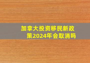 加拿大投资移民新政策2024年会取消吗