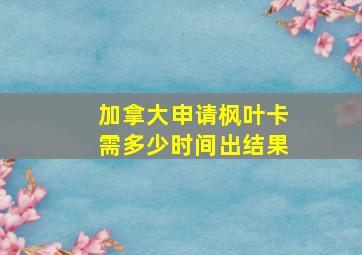 加拿大申请枫叶卡需多少时间出结果