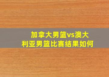 加拿大男篮vs澳大利亚男篮比赛结果如何