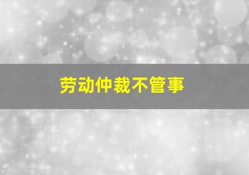 劳动仲裁不管事