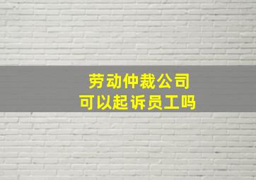 劳动仲裁公司可以起诉员工吗