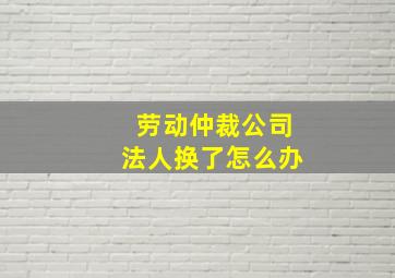 劳动仲裁公司法人换了怎么办