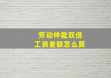 劳动仲裁双倍工资差额怎么算