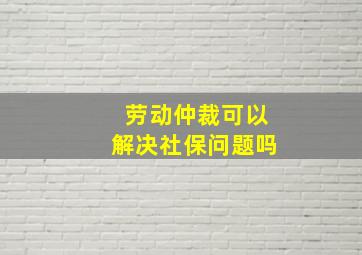 劳动仲裁可以解决社保问题吗