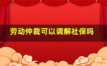 劳动仲裁可以调解社保吗