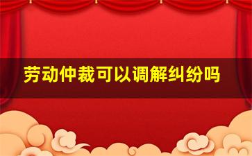 劳动仲裁可以调解纠纷吗