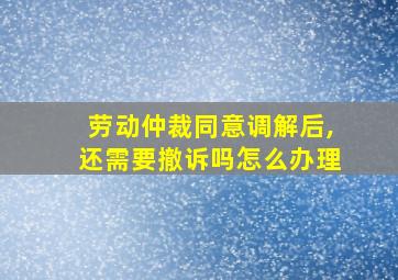 劳动仲裁同意调解后,还需要撤诉吗怎么办理