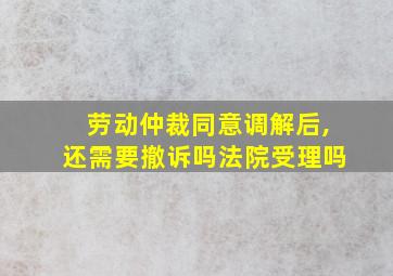 劳动仲裁同意调解后,还需要撤诉吗法院受理吗