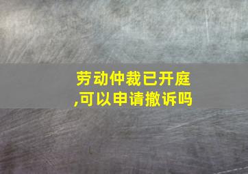 劳动仲裁已开庭,可以申请撤诉吗