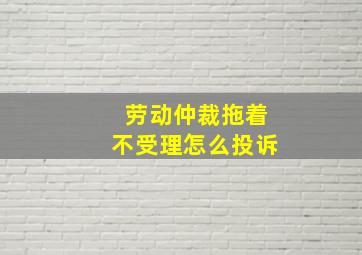 劳动仲裁拖着不受理怎么投诉