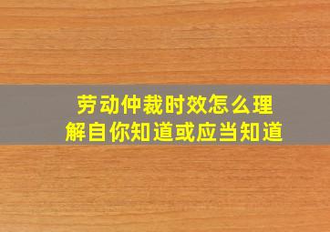 劳动仲裁时效怎么理解自你知道或应当知道