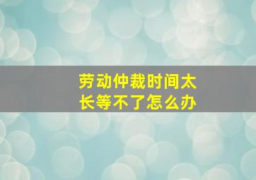 劳动仲裁时间太长等不了怎么办