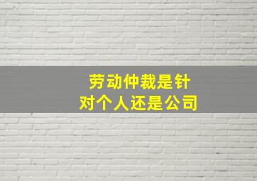 劳动仲裁是针对个人还是公司