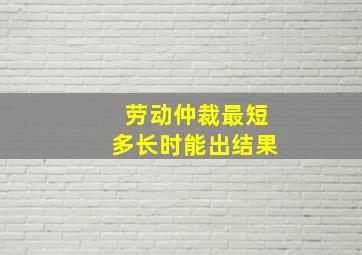 劳动仲裁最短多长时能出结果