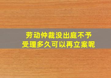 劳动仲裁没出庭不予受理多久可以再立案呢