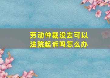 劳动仲裁没去可以法院起诉吗怎么办