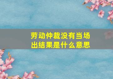 劳动仲裁没有当场出结果是什么意思