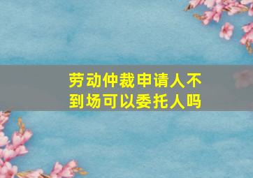 劳动仲裁申请人不到场可以委托人吗