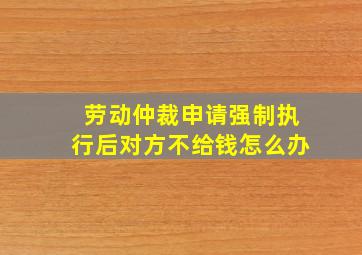 劳动仲裁申请强制执行后对方不给钱怎么办