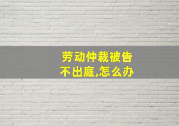 劳动仲裁被告不出庭,怎么办