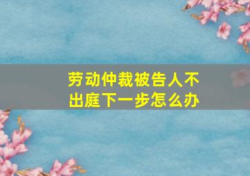 劳动仲裁被告人不出庭下一步怎么办